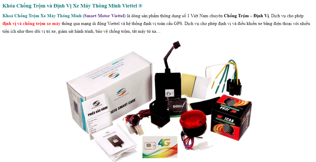 Khoá Chống Trộm Xe Máy Thông Minh (Smart Motor Viettel) là dòng sản phẩm thông dụng số 1 Việt Nam chuyên Chống Trộm – Định Vị. Dịch vụ cho phép định vị và chống trộm xe máy thông qua mạng di động Viettel và hệ thống định vị toàn cầu GPS. Dịch vụ cho phép định vị và điều khiển xe bằng điện thoại với nhiều tiện ích như theo dõi vị trí xe, giám sát hành trình, bảo vệ chống trộm, tắt máy từ xa…